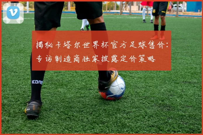 揭秘卡塔尔世界杯官方足球售价:专访制造商独家披露定价策略