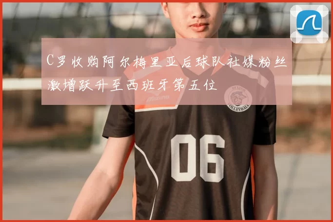 C罗收购阿尔梅里亚后球队社媒粉丝激增跃升至西班牙第五位