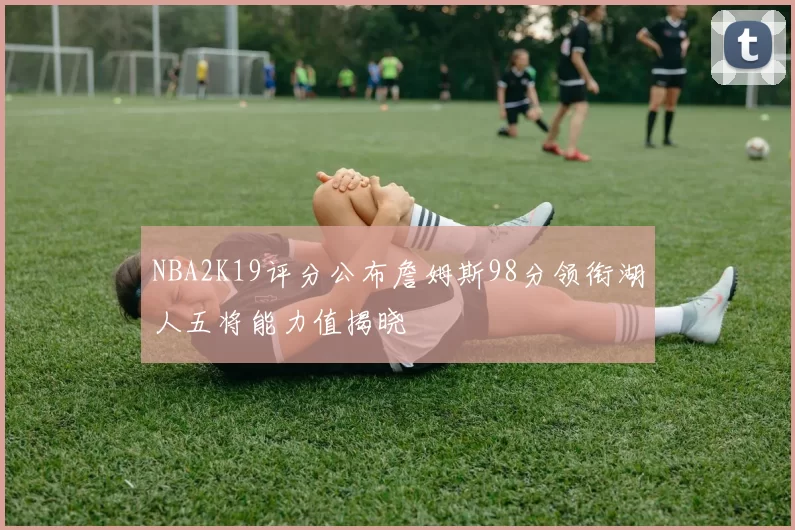 NBA2K19评分公布詹姆斯98分领衔湖人五将能力值揭晓