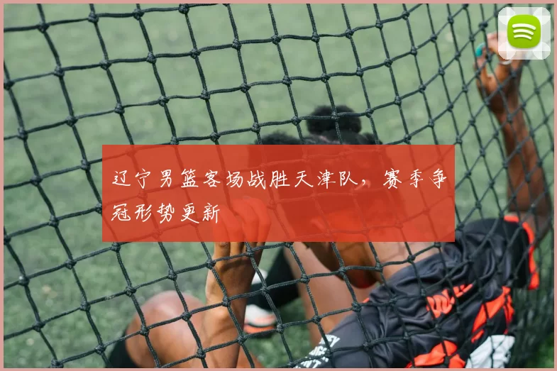 辽宁男篮客场战胜天津队，赛季争冠形势更新