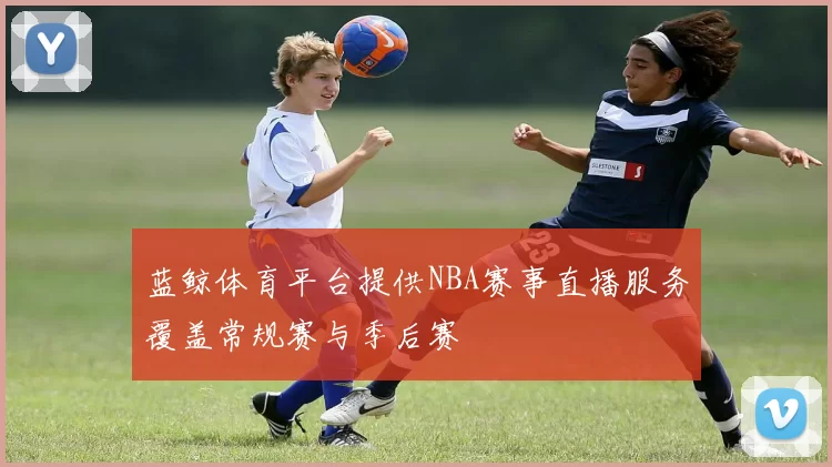 蓝鲸体育平台提供NBA赛事直播服务覆盖常规赛与季后赛