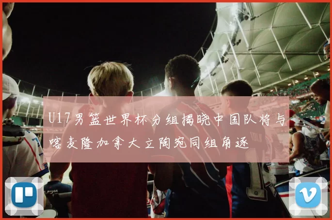 U17男篮世界杯分组揭晓中国队将与喀麦隆加拿大立陶宛同组角逐