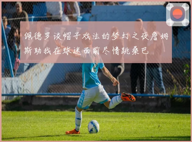 佩德罗谈帽子戏法的梦幻之夜詹姆斯助我在球迷面前尽情跳桑巴
