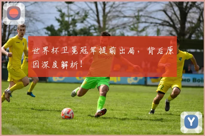 世界杯卫冕冠军提前出局,背后原因深度解析!