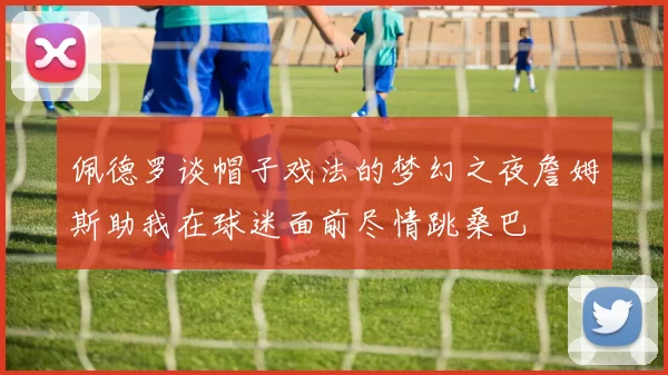 佩德罗谈帽子戏法的梦幻之夜詹姆斯助我在球迷面前尽情跳桑巴