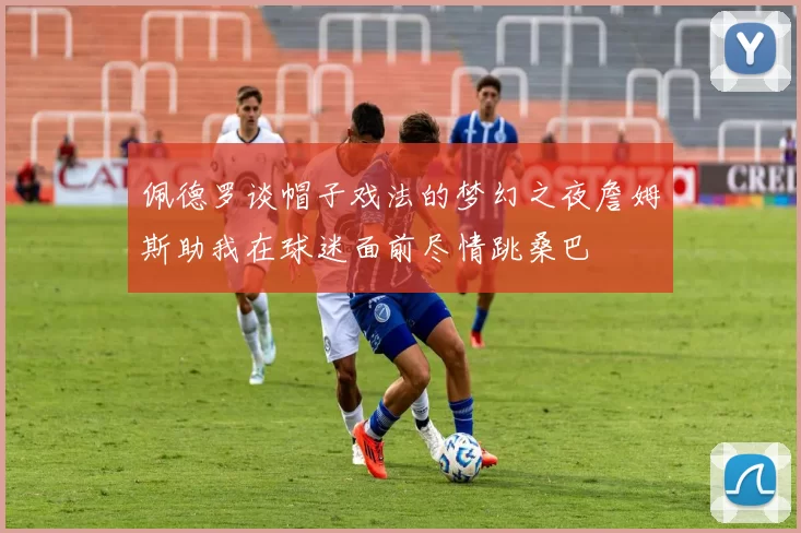 佩德罗谈帽子戏法的梦幻之夜詹姆斯助我在球迷面前尽情跳桑巴