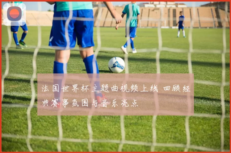 法国世界杯主题曲视频上线 回顾经典赛事氛围与音乐亮点