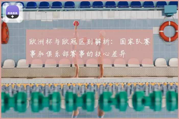 欧洲杯与欧冠区别解析：国家队赛事和俱乐部赛事的核心差异