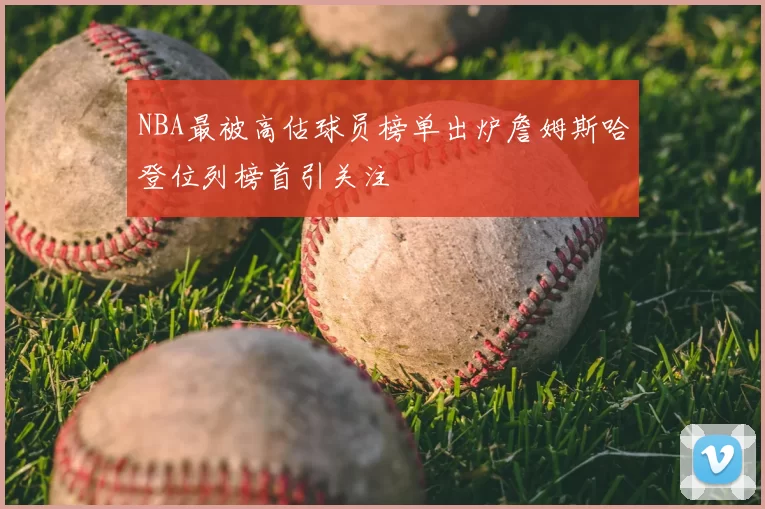 NBA最被高估球员榜单出炉詹姆斯哈登位列榜首引关注