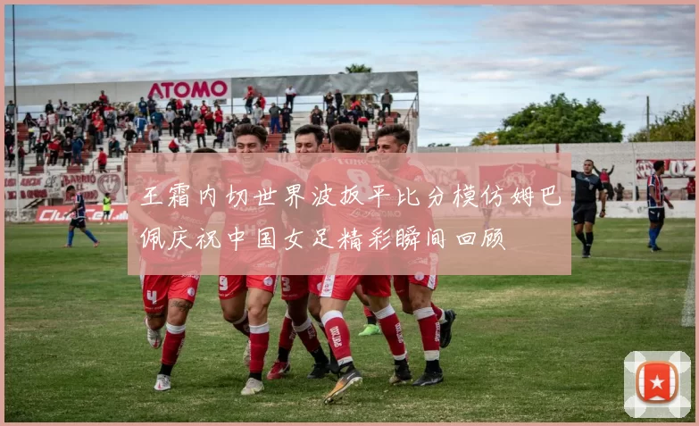王霜内切世界波扳平比分模仿姆巴佩庆祝中国女足精彩瞬间回顾
