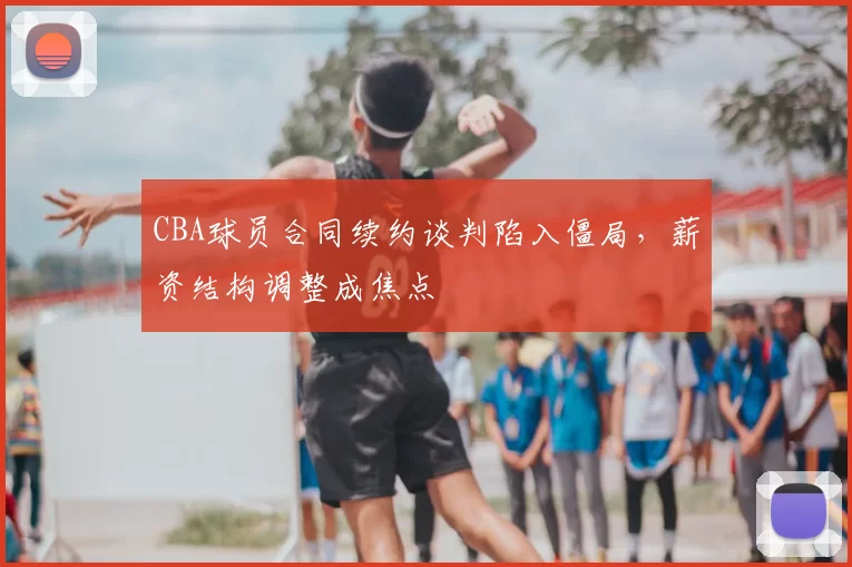 CBA球员合同续约谈判陷入僵局,薪资结构调整成焦点