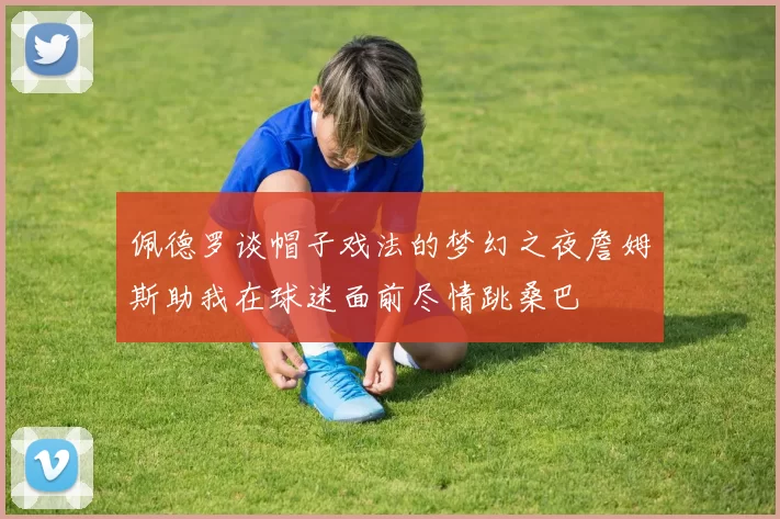 佩德罗谈帽子戏法的梦幻之夜詹姆斯助我在球迷面前尽情跳桑巴