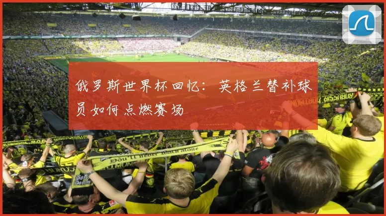 俄罗斯世界杯回忆:英格兰替补球员如何点燃赛场