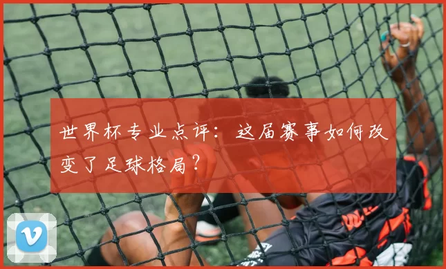 世界杯专业点评：这届赛事如何改变了足球格局？