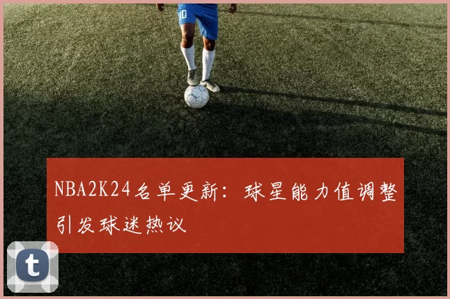 NBA2K24名单更新：球星能力值调整引发球迷热议