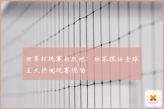 世界杯观赛狂欢地:独家探访全球五大热闹观赛现场