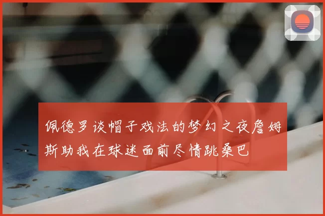 佩德罗谈帽子戏法的梦幻之夜詹姆斯助我在球迷面前尽情跳桑巴