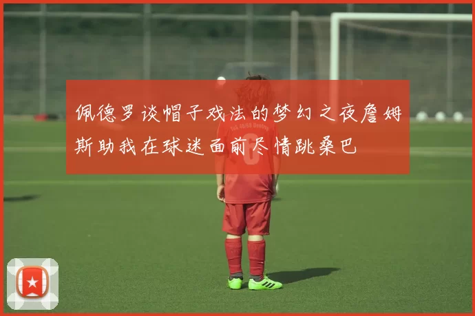 佩德罗谈帽子戏法的梦幻之夜詹姆斯助我在球迷面前尽情跳桑巴