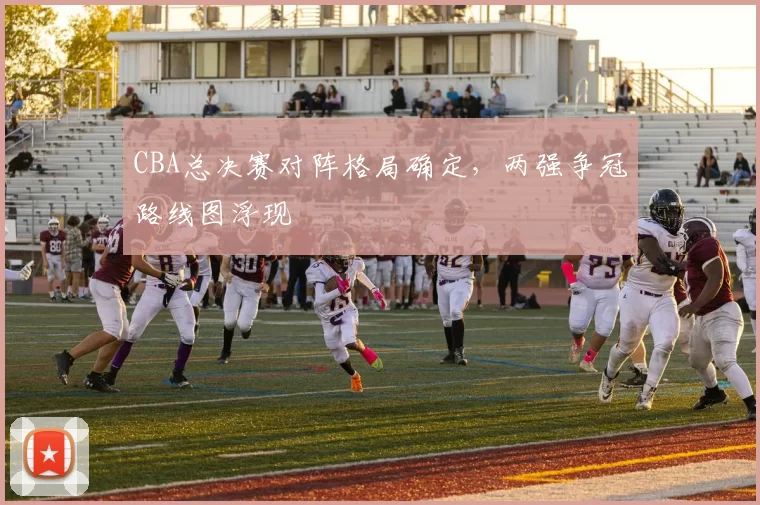 CBA总决赛对阵格局确定,两强争冠路线图浮现