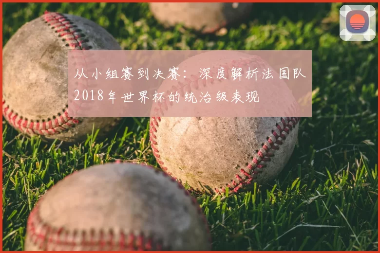 从小组赛到决赛:深度解析法国队2018年世界杯的统治级表现