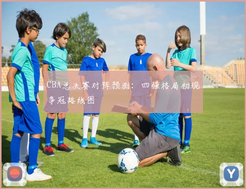 CBA总决赛对阵预测:四强格局初现争冠路线图