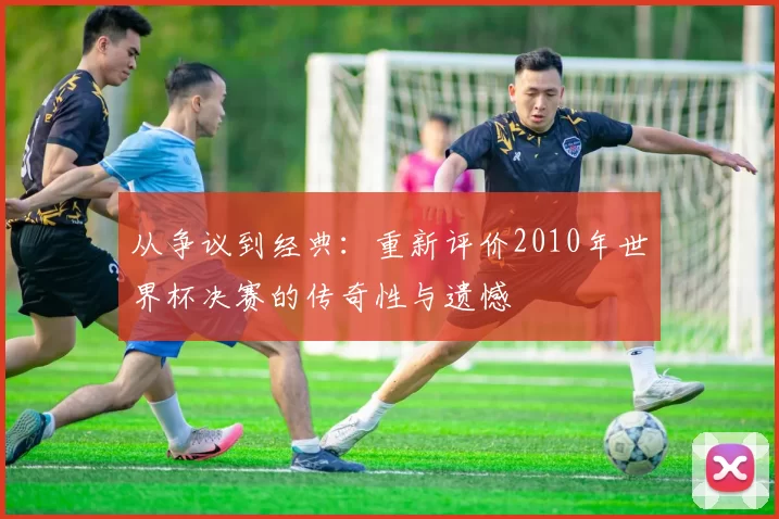 从争议到经典:重新评价2010年世界杯决赛的传奇性与遗憾