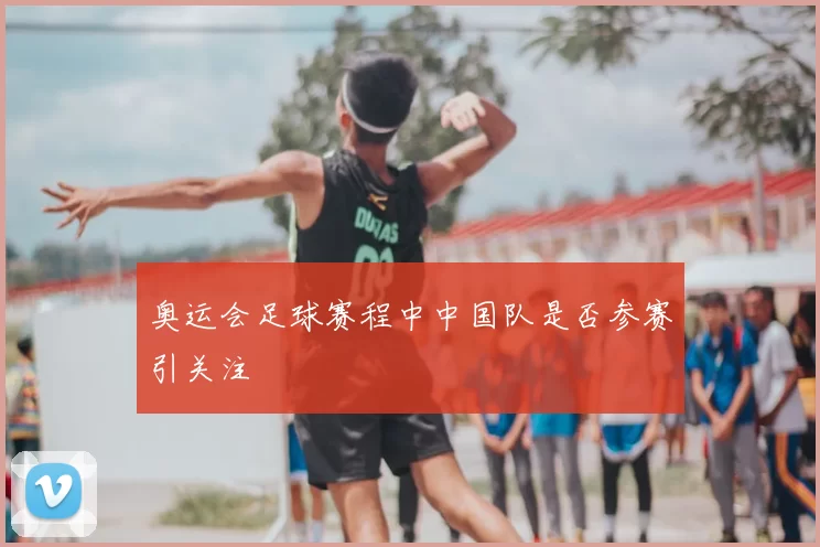奥运会足球赛程中中国队是否参赛引关注