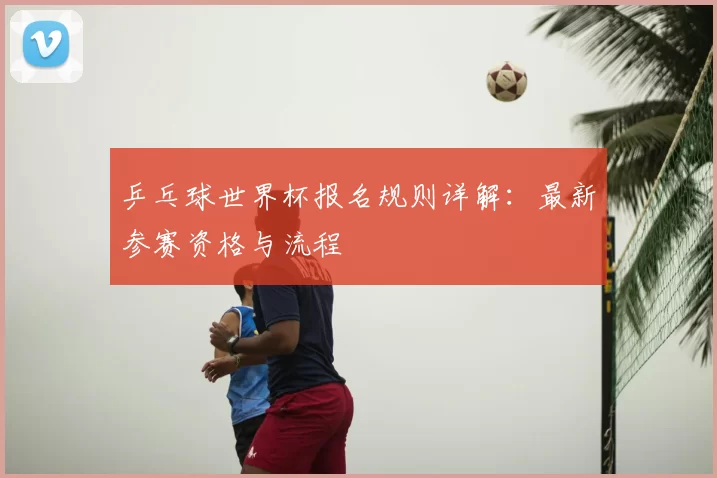 乒乓球世界杯报名规则详解:最新参赛资格与流程