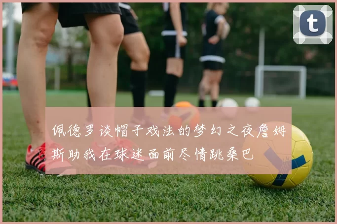 佩德罗谈帽子戏法的梦幻之夜詹姆斯助我在球迷面前尽情跳桑巴