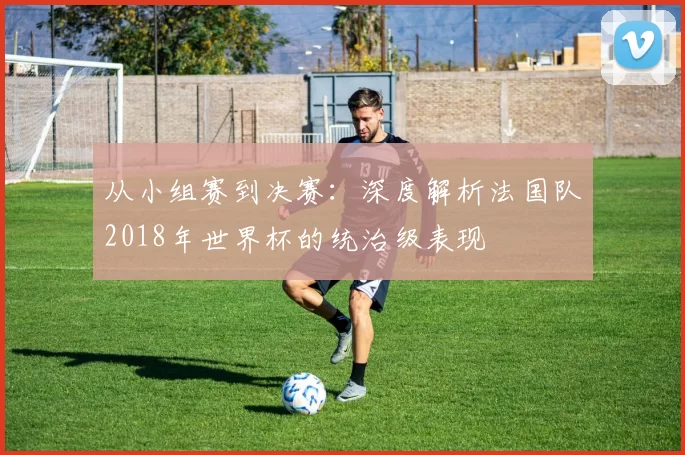 从小组赛到决赛：深度解析法国队2018年世界杯的统治级表现