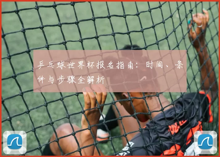 乒乓球世界杯报名指南:时间、条件与步骤全解析