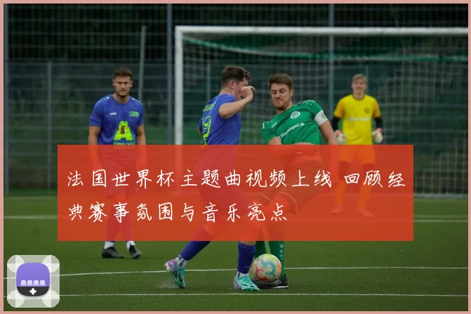 法国世界杯主题曲视频上线 回顾经典赛事氛围与音乐亮点