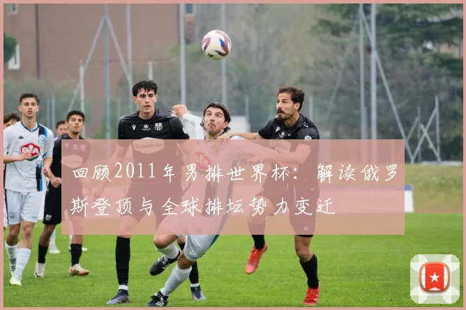 回顾2011年男排世界杯：解读俄罗斯登顶与全球排坛势力变迁