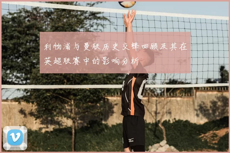 利物浦与曼联历史交锋回顾及其在英超联赛中的影响分析