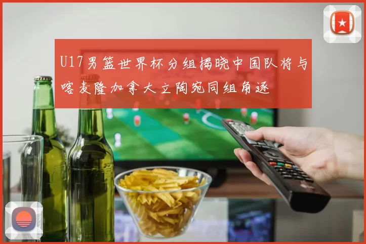 U17男篮世界杯分组揭晓中国队将与喀麦隆加拿大立陶宛同组角逐