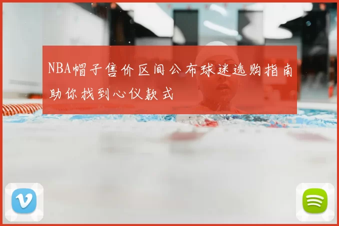 NBA帽子售价区间公布球迷选购指南助你找到心仪款式