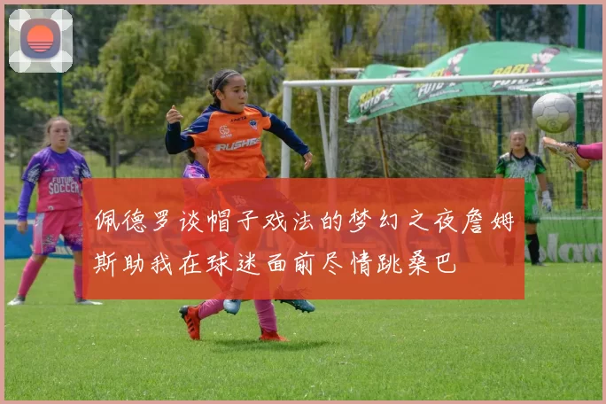 佩德罗谈帽子戏法的梦幻之夜詹姆斯助我在球迷面前尽情跳桑巴