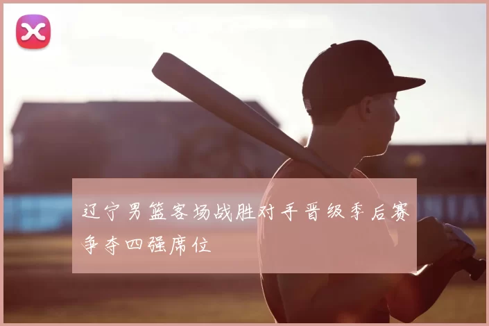 辽宁男篮客场战胜对手晋级季后赛争夺四强席位