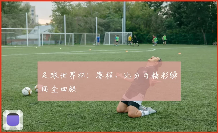 足球世界杯：赛程、比分与精彩瞬间全回顾