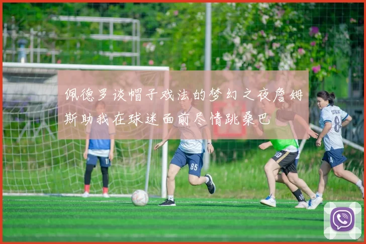 佩德罗谈帽子戏法的梦幻之夜詹姆斯助我在球迷面前尽情跳桑巴