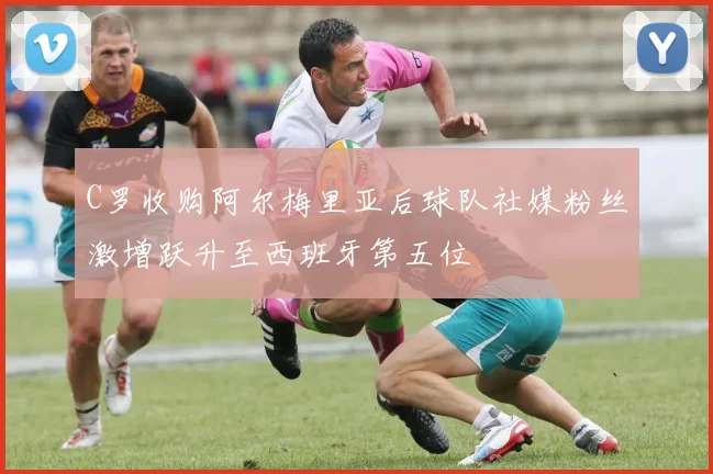 C罗收购阿尔梅里亚后球队社媒粉丝激增跃升至西班牙第五位
