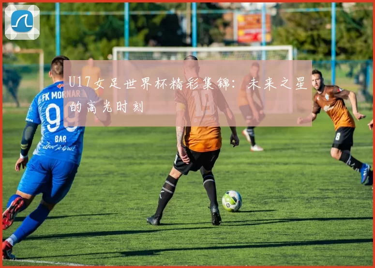 U17女足世界杯精彩集锦：未来之星的高光时刻