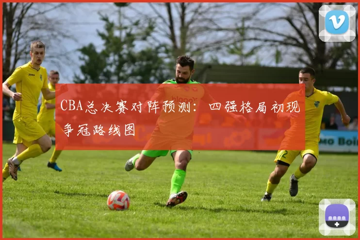 CBA总决赛对阵预测：四强格局初现争冠路线图