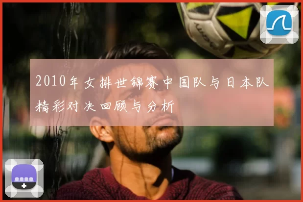 2010年女排世锦赛中国队与日本队精彩对决回顾与分析