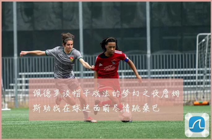 佩德罗谈帽子戏法的梦幻之夜詹姆斯助我在球迷面前尽情跳桑巴