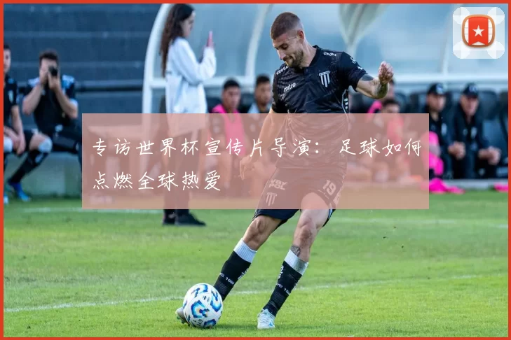 专访世界杯宣传片导演：足球如何点燃全球热爱