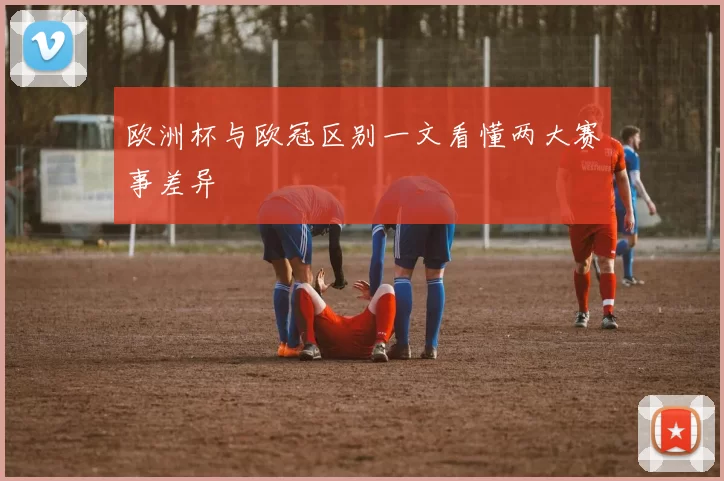 欧洲杯与欧冠区别一文看懂两大赛事差异