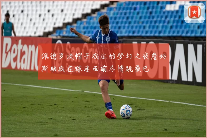 佩德罗谈帽子戏法的梦幻之夜詹姆斯助我在球迷面前尽情跳桑巴