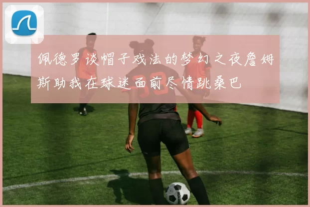 佩德罗谈帽子戏法的梦幻之夜詹姆斯助我在球迷面前尽情跳桑巴