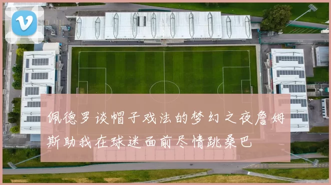 佩德罗谈帽子戏法的梦幻之夜詹姆斯助我在球迷面前尽情跳桑巴
